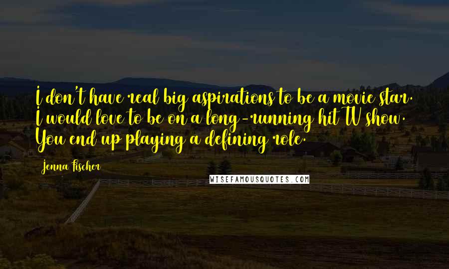 Jenna Fischer Quotes: I don't have real big aspirations to be a movie star. I would love to be on a long-running hit TV show. You end up playing a defining role.