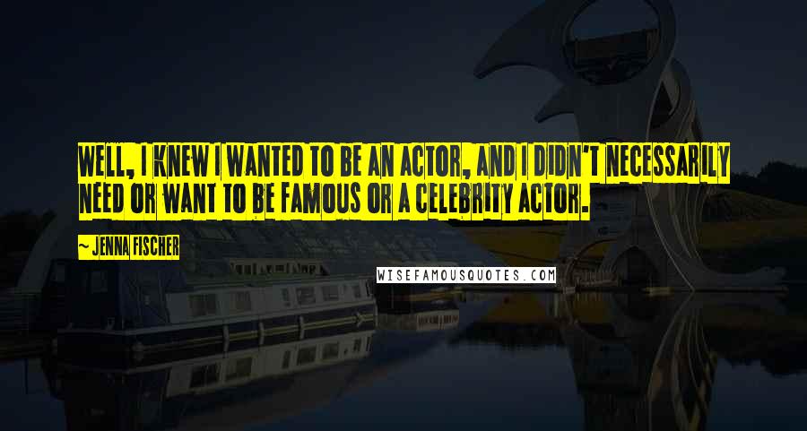 Jenna Fischer Quotes: Well, I knew I wanted to be an actor, and I didn't necessarily need or want to be famous or a celebrity actor.
