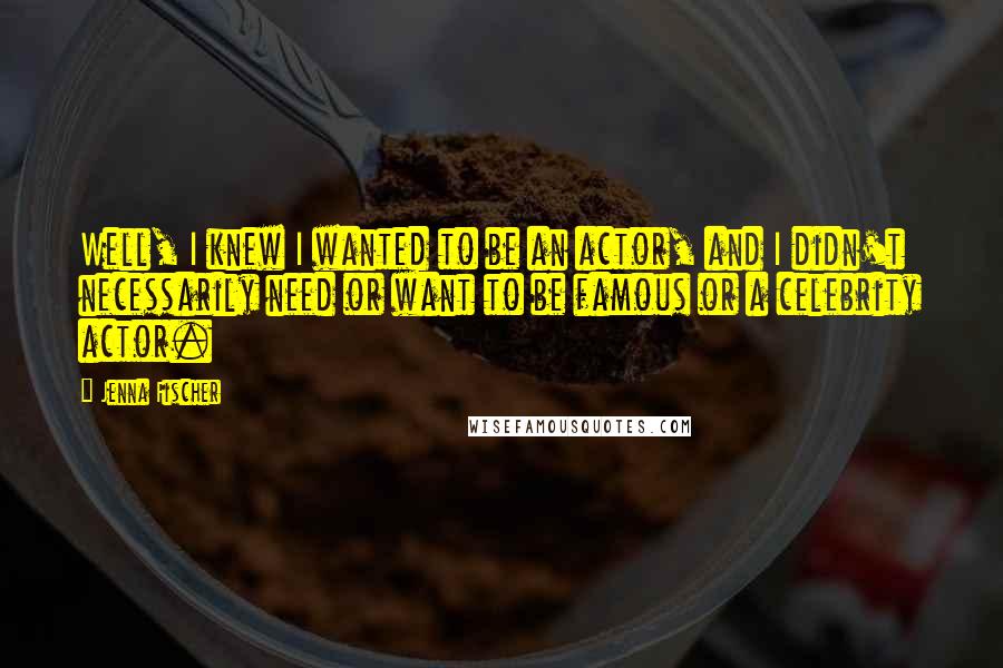 Jenna Fischer Quotes: Well, I knew I wanted to be an actor, and I didn't necessarily need or want to be famous or a celebrity actor.