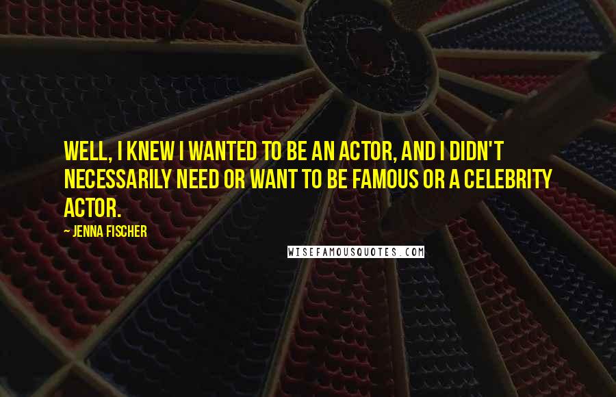 Jenna Fischer Quotes: Well, I knew I wanted to be an actor, and I didn't necessarily need or want to be famous or a celebrity actor.