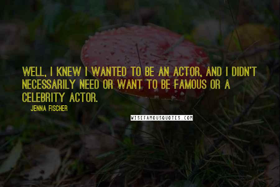 Jenna Fischer Quotes: Well, I knew I wanted to be an actor, and I didn't necessarily need or want to be famous or a celebrity actor.