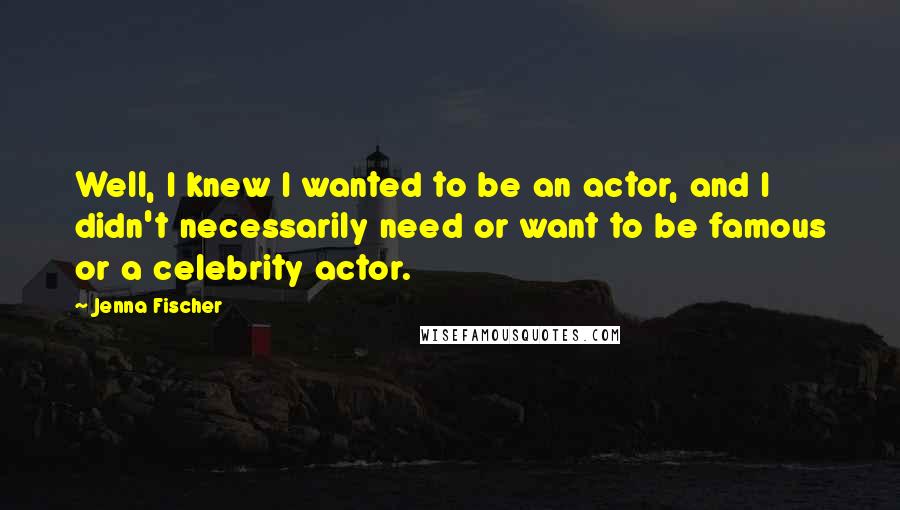 Jenna Fischer Quotes: Well, I knew I wanted to be an actor, and I didn't necessarily need or want to be famous or a celebrity actor.
