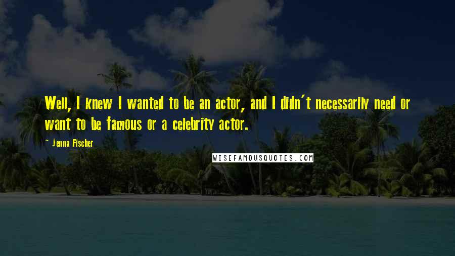 Jenna Fischer Quotes: Well, I knew I wanted to be an actor, and I didn't necessarily need or want to be famous or a celebrity actor.