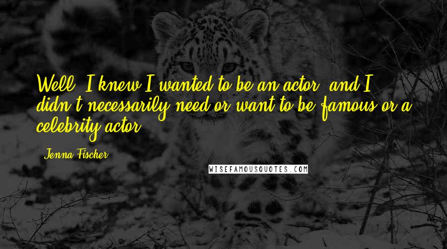 Jenna Fischer Quotes: Well, I knew I wanted to be an actor, and I didn't necessarily need or want to be famous or a celebrity actor.