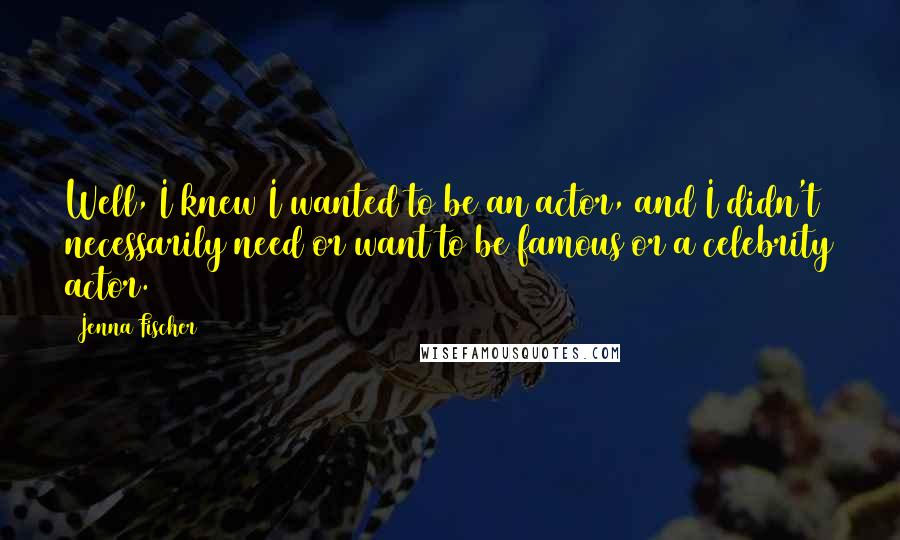 Jenna Fischer Quotes: Well, I knew I wanted to be an actor, and I didn't necessarily need or want to be famous or a celebrity actor.