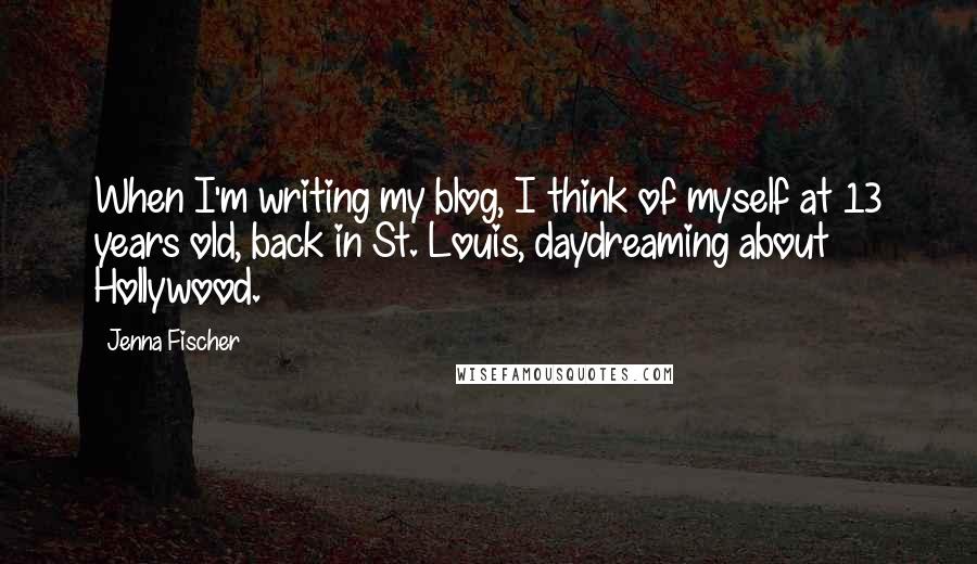 Jenna Fischer Quotes: When I'm writing my blog, I think of myself at 13 years old, back in St. Louis, daydreaming about Hollywood.