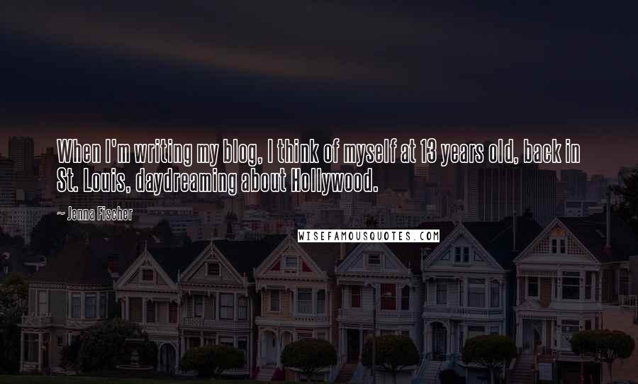 Jenna Fischer Quotes: When I'm writing my blog, I think of myself at 13 years old, back in St. Louis, daydreaming about Hollywood.