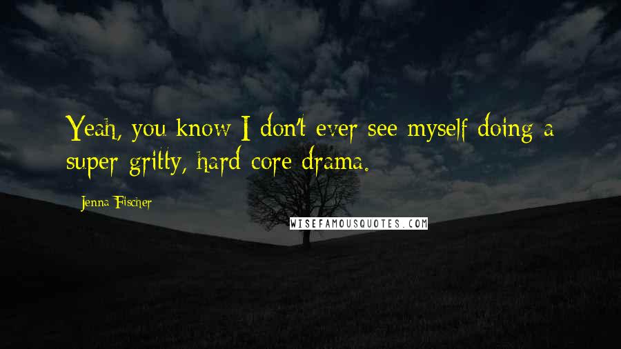 Jenna Fischer Quotes: Yeah, you know I don't ever see myself doing a super-gritty, hard-core drama.