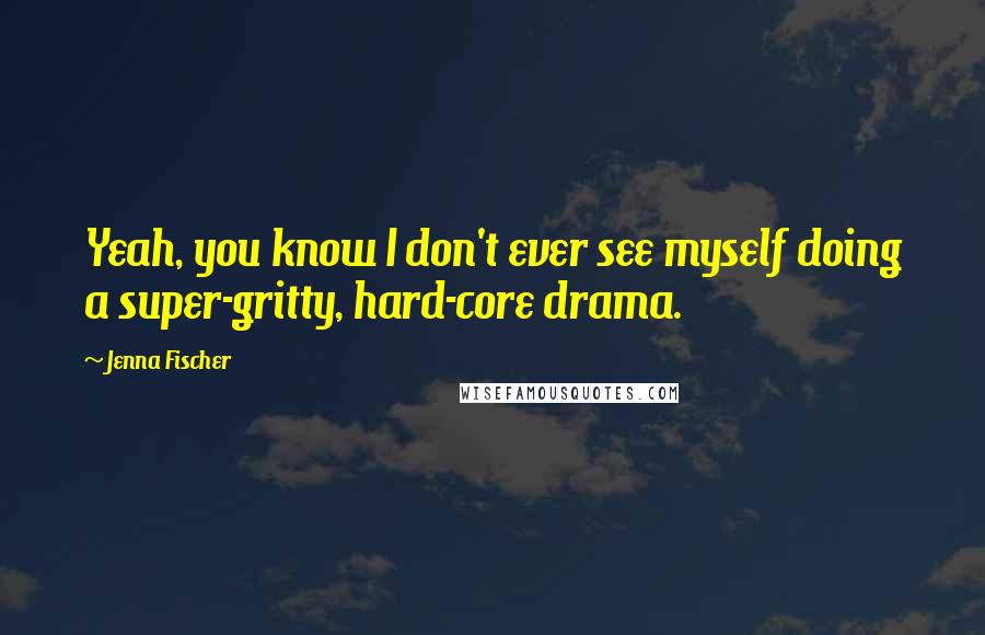 Jenna Fischer Quotes: Yeah, you know I don't ever see myself doing a super-gritty, hard-core drama.