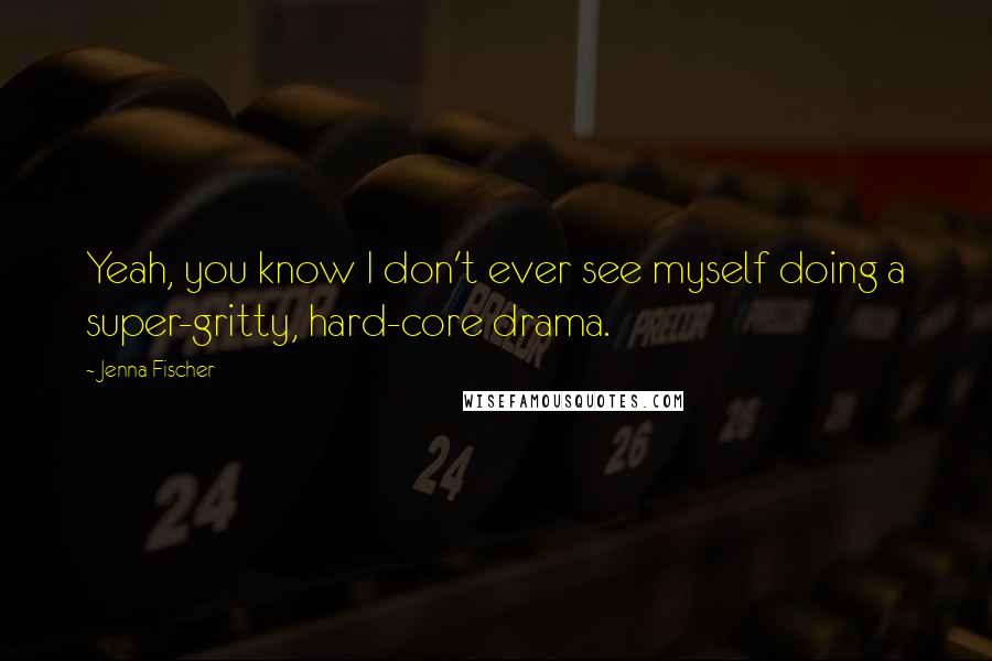 Jenna Fischer Quotes: Yeah, you know I don't ever see myself doing a super-gritty, hard-core drama.