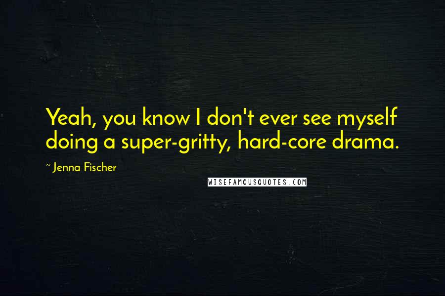 Jenna Fischer Quotes: Yeah, you know I don't ever see myself doing a super-gritty, hard-core drama.