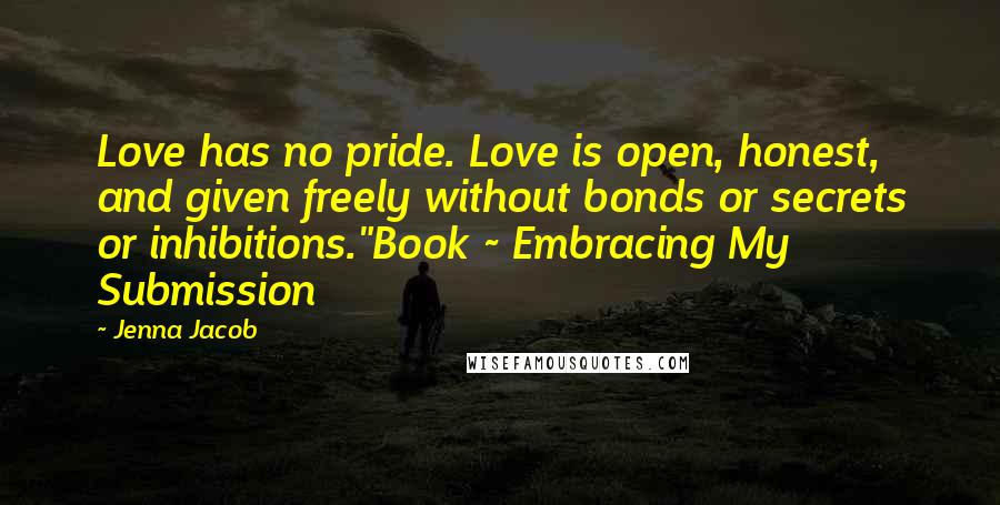 Jenna Jacob Quotes: Love has no pride. Love is open, honest, and given freely without bonds or secrets or inhibitions."Book ~ Embracing My Submission