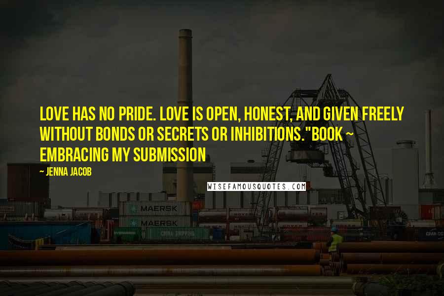 Jenna Jacob Quotes: Love has no pride. Love is open, honest, and given freely without bonds or secrets or inhibitions."Book ~ Embracing My Submission