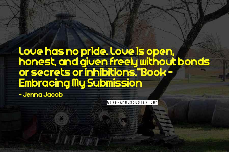 Jenna Jacob Quotes: Love has no pride. Love is open, honest, and given freely without bonds or secrets or inhibitions."Book ~ Embracing My Submission