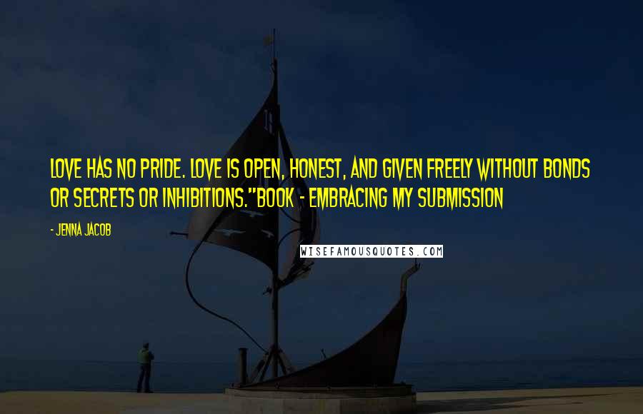 Jenna Jacob Quotes: Love has no pride. Love is open, honest, and given freely without bonds or secrets or inhibitions."Book ~ Embracing My Submission