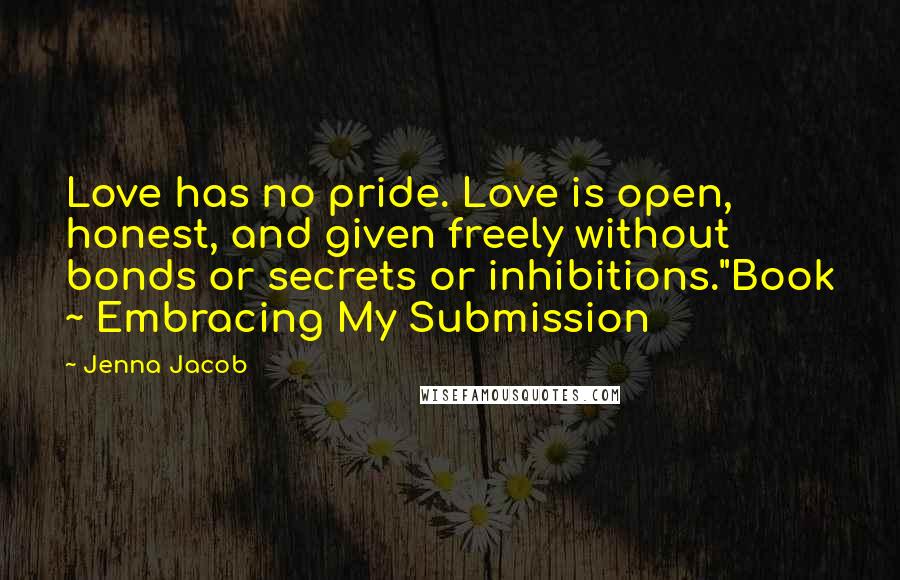 Jenna Jacob Quotes: Love has no pride. Love is open, honest, and given freely without bonds or secrets or inhibitions."Book ~ Embracing My Submission