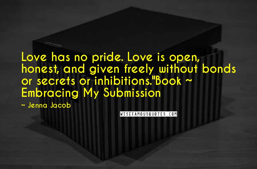 Jenna Jacob Quotes: Love has no pride. Love is open, honest, and given freely without bonds or secrets or inhibitions."Book ~ Embracing My Submission