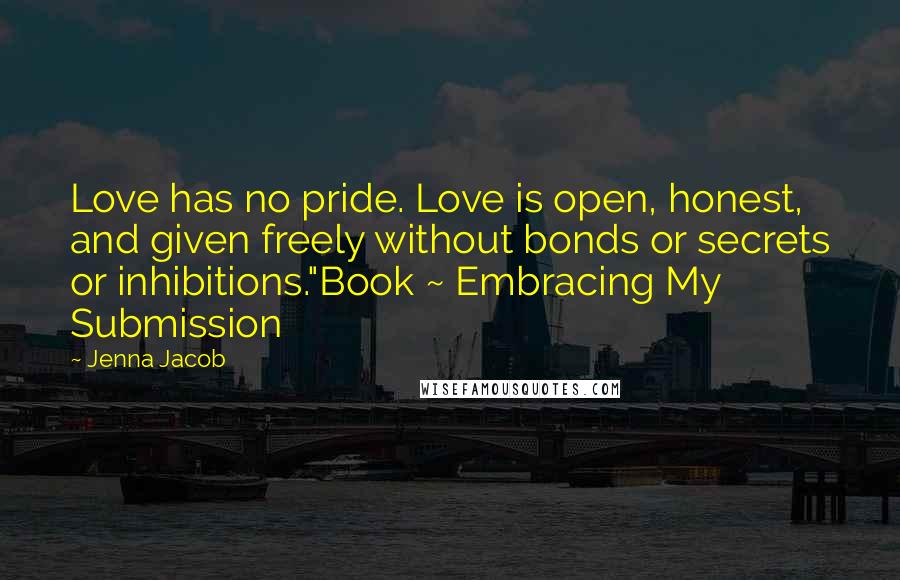 Jenna Jacob Quotes: Love has no pride. Love is open, honest, and given freely without bonds or secrets or inhibitions."Book ~ Embracing My Submission