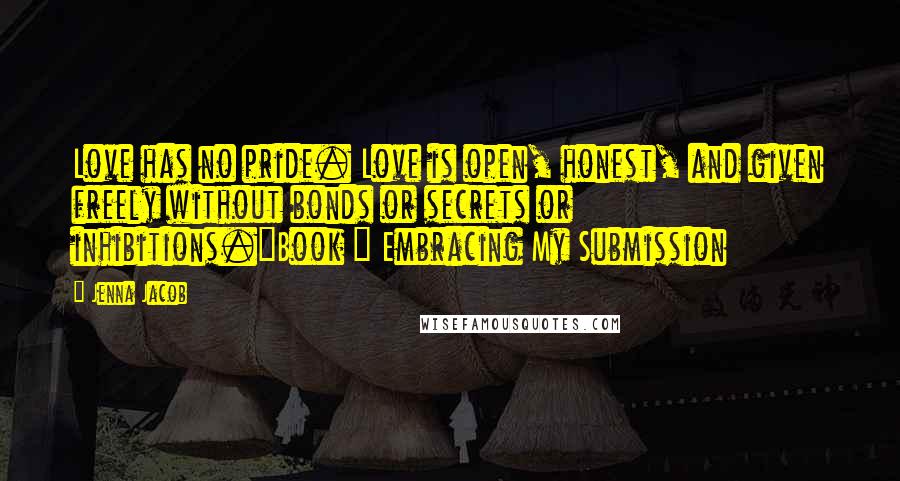 Jenna Jacob Quotes: Love has no pride. Love is open, honest, and given freely without bonds or secrets or inhibitions."Book ~ Embracing My Submission