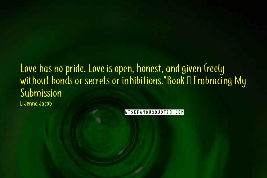 Jenna Jacob Quotes: Love has no pride. Love is open, honest, and given freely without bonds or secrets or inhibitions."Book ~ Embracing My Submission