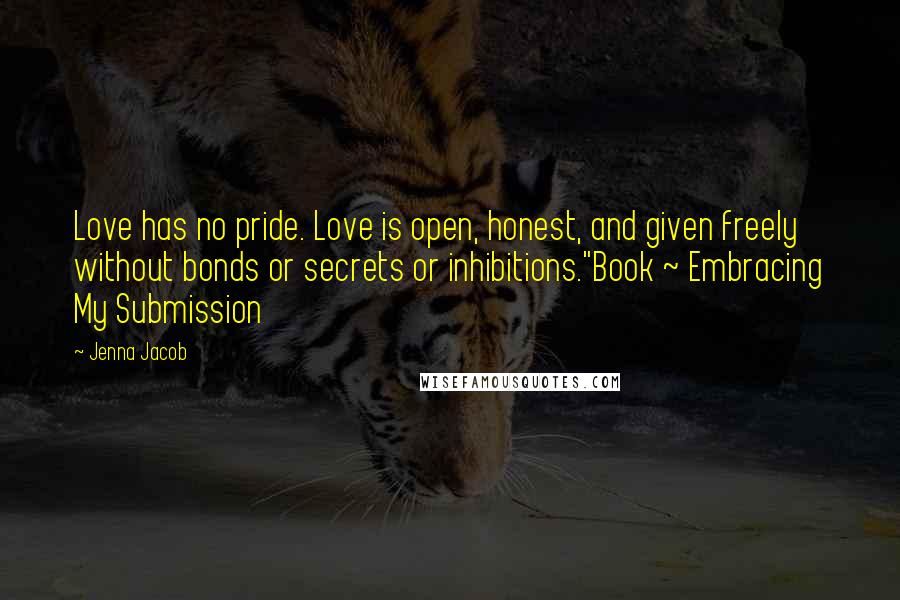 Jenna Jacob Quotes: Love has no pride. Love is open, honest, and given freely without bonds or secrets or inhibitions."Book ~ Embracing My Submission