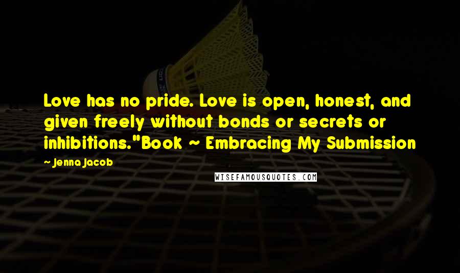 Jenna Jacob Quotes: Love has no pride. Love is open, honest, and given freely without bonds or secrets or inhibitions."Book ~ Embracing My Submission