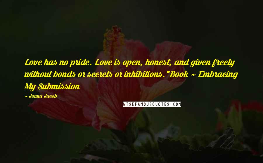 Jenna Jacob Quotes: Love has no pride. Love is open, honest, and given freely without bonds or secrets or inhibitions."Book ~ Embracing My Submission