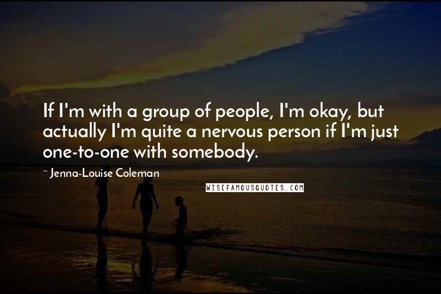Jenna-Louise Coleman Quotes: If I'm with a group of people, I'm okay, but actually I'm quite a nervous person if I'm just one-to-one with somebody.