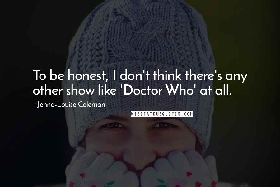 Jenna-Louise Coleman Quotes: To be honest, I don't think there's any other show like 'Doctor Who' at all.