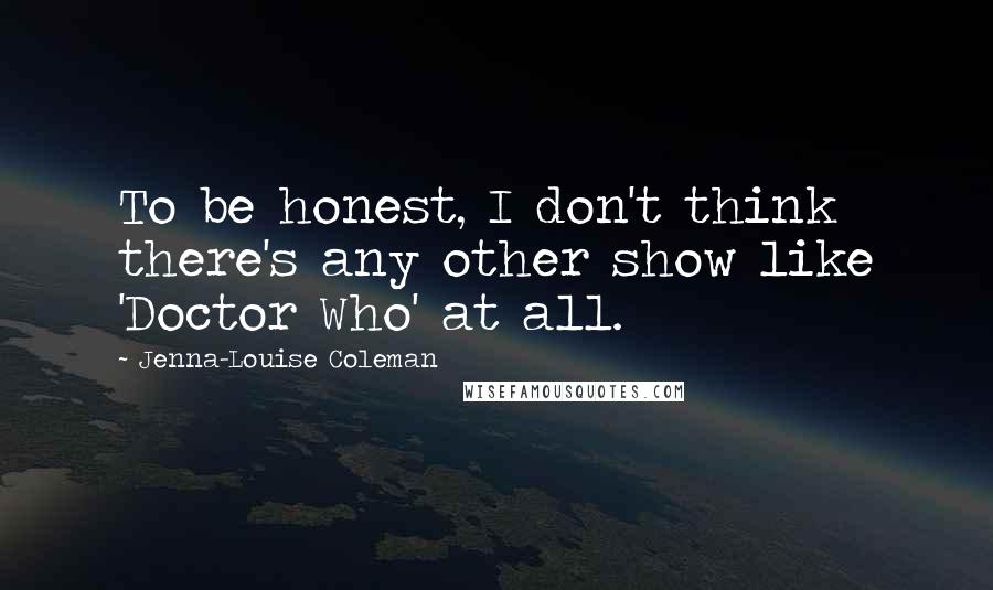 Jenna-Louise Coleman Quotes: To be honest, I don't think there's any other show like 'Doctor Who' at all.