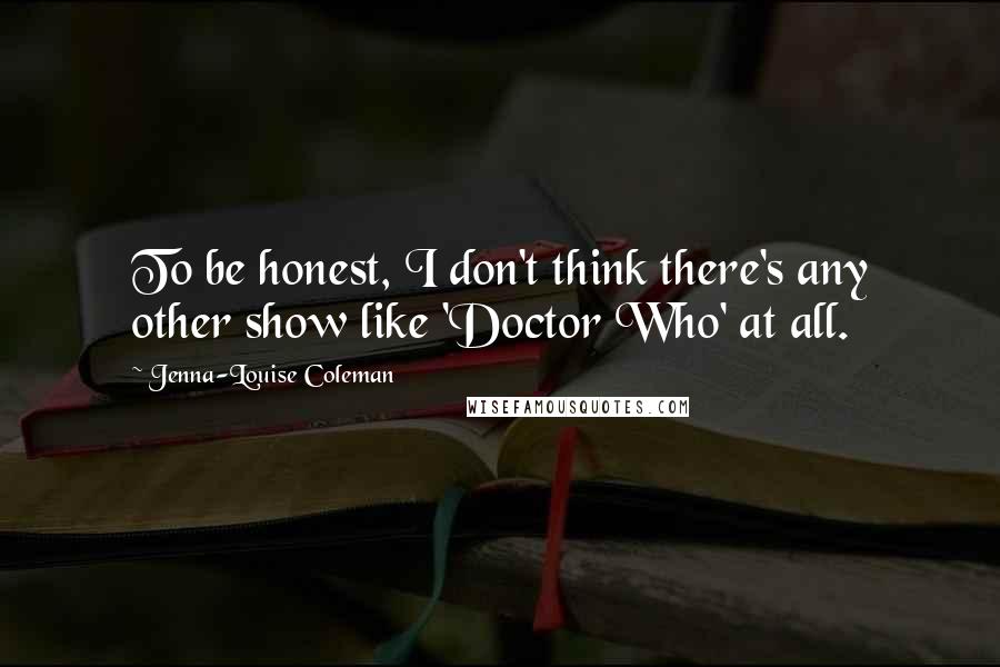 Jenna-Louise Coleman Quotes: To be honest, I don't think there's any other show like 'Doctor Who' at all.