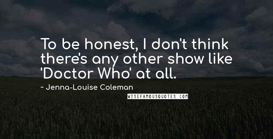 Jenna-Louise Coleman Quotes: To be honest, I don't think there's any other show like 'Doctor Who' at all.