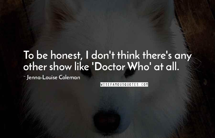 Jenna-Louise Coleman Quotes: To be honest, I don't think there's any other show like 'Doctor Who' at all.