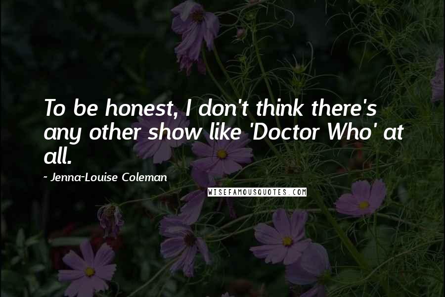 Jenna-Louise Coleman Quotes: To be honest, I don't think there's any other show like 'Doctor Who' at all.