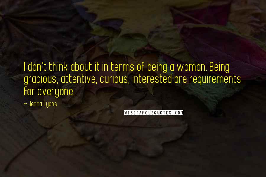 Jenna Lyons Quotes: I don't think about it in terms of being a woman. Being gracious, attentive, curious, interested are requirements for everyone.