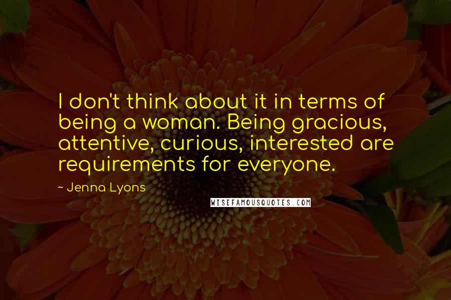 Jenna Lyons Quotes: I don't think about it in terms of being a woman. Being gracious, attentive, curious, interested are requirements for everyone.