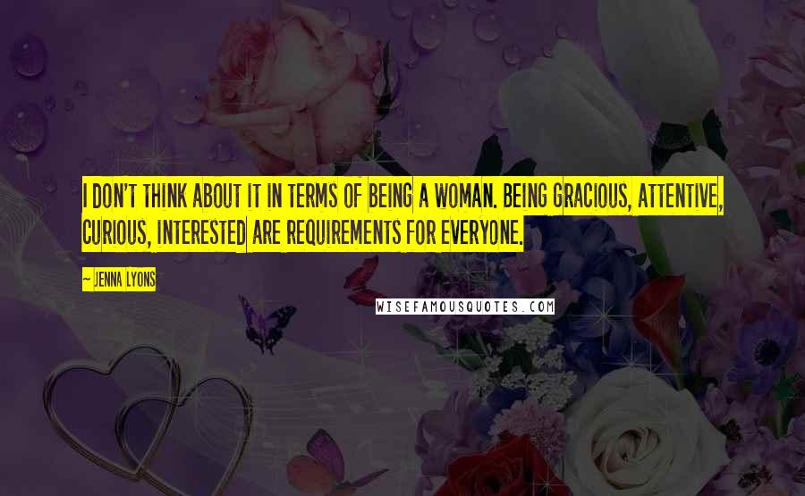 Jenna Lyons Quotes: I don't think about it in terms of being a woman. Being gracious, attentive, curious, interested are requirements for everyone.
