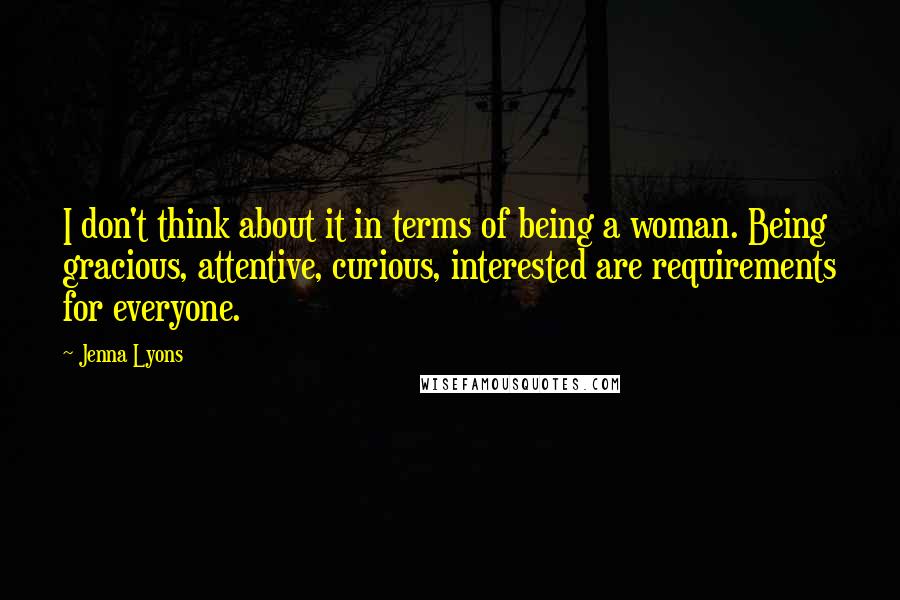 Jenna Lyons Quotes: I don't think about it in terms of being a woman. Being gracious, attentive, curious, interested are requirements for everyone.