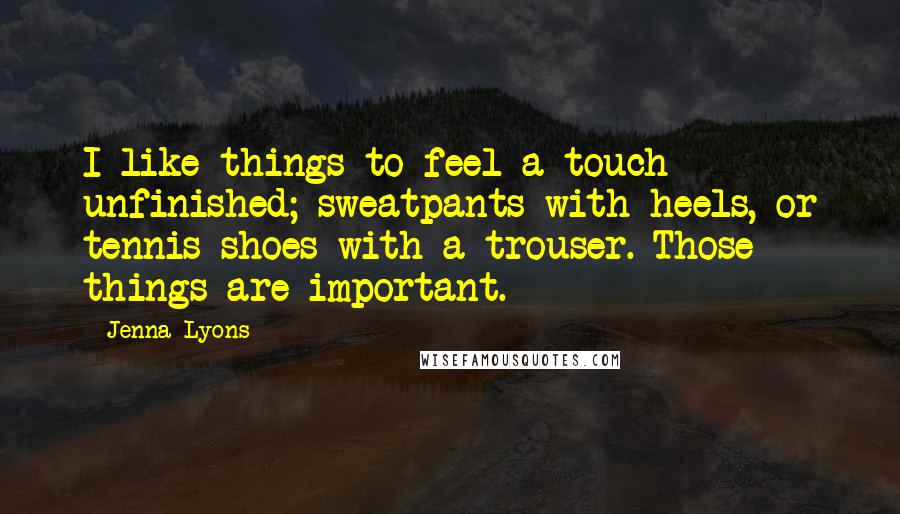 Jenna Lyons Quotes: I like things to feel a touch unfinished; sweatpants with heels, or tennis shoes with a trouser. Those things are important.