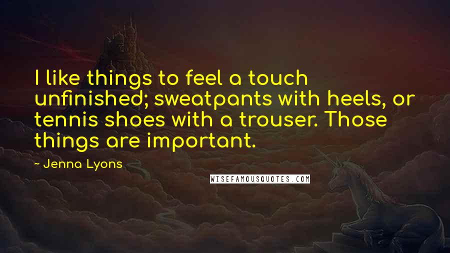 Jenna Lyons Quotes: I like things to feel a touch unfinished; sweatpants with heels, or tennis shoes with a trouser. Those things are important.