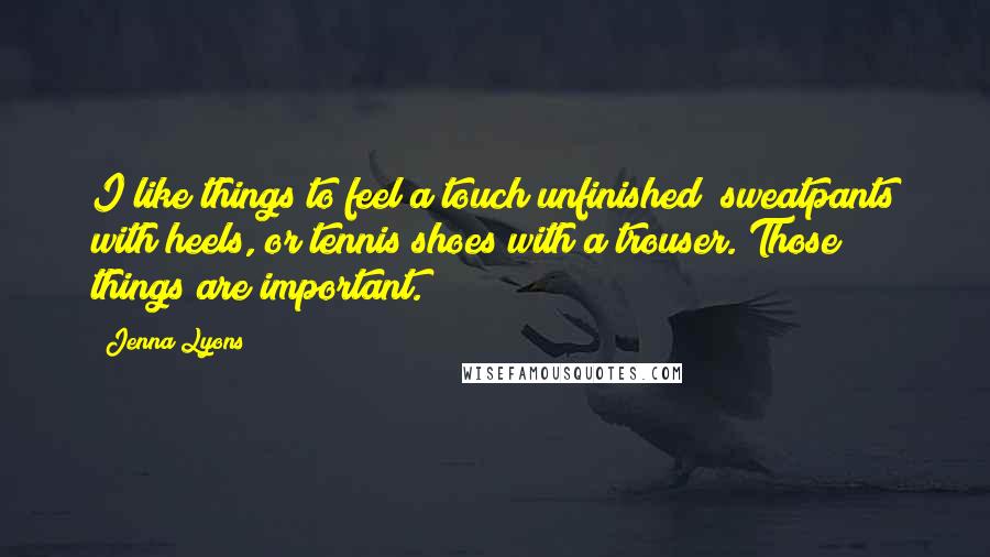 Jenna Lyons Quotes: I like things to feel a touch unfinished; sweatpants with heels, or tennis shoes with a trouser. Those things are important.