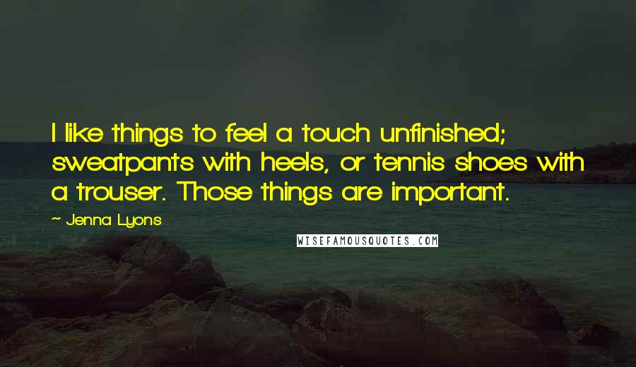 Jenna Lyons Quotes: I like things to feel a touch unfinished; sweatpants with heels, or tennis shoes with a trouser. Those things are important.