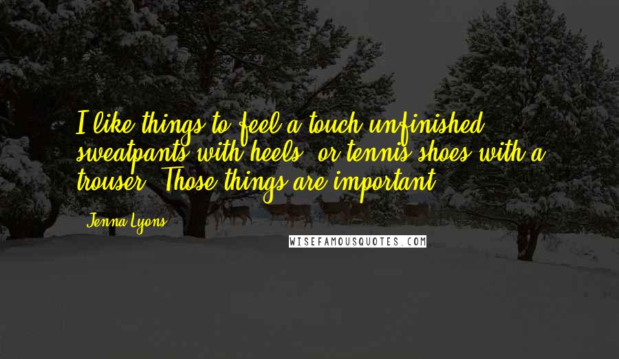 Jenna Lyons Quotes: I like things to feel a touch unfinished; sweatpants with heels, or tennis shoes with a trouser. Those things are important.