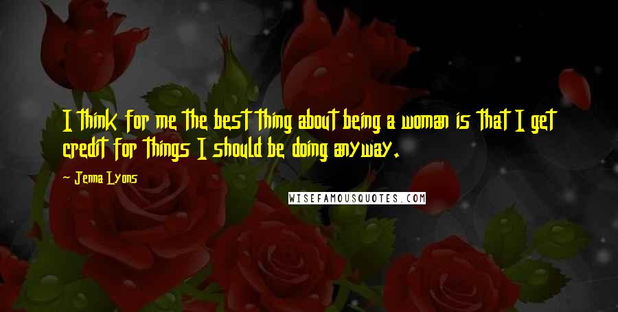 Jenna Lyons Quotes: I think for me the best thing about being a woman is that I get credit for things I should be doing anyway.