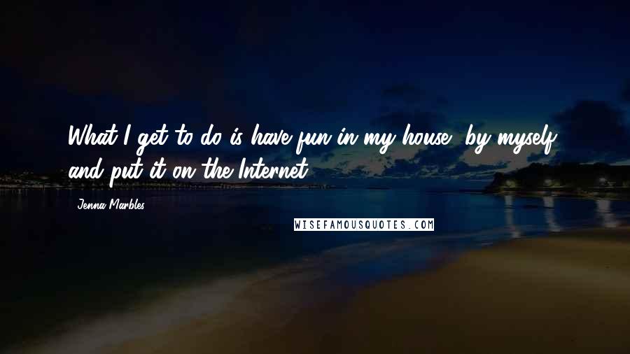 Jenna Marbles Quotes: What I get to do is have fun in my house, by myself, and put it on the Internet.