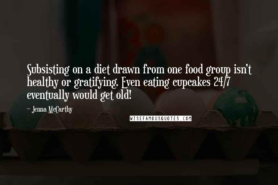 Jenna McCarthy Quotes: Subsisting on a diet drawn from one food group isn't healthy or gratifying. Even eating cupcakes 24/7 eventually would get old!