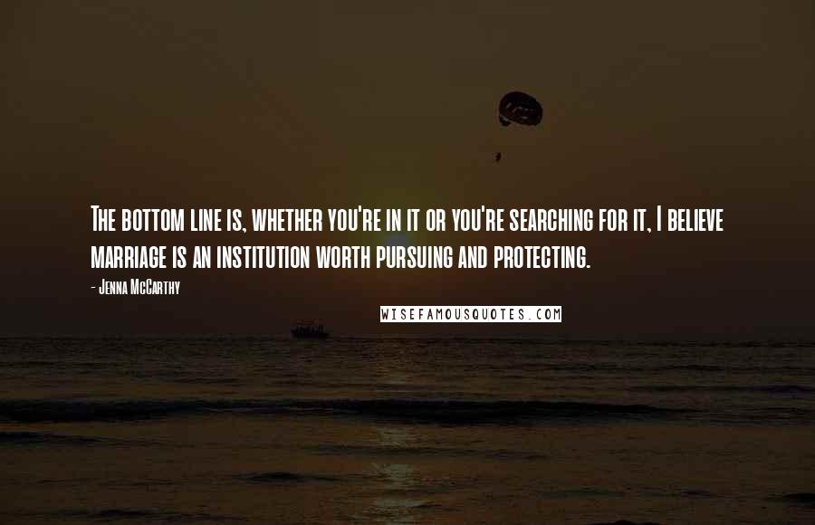 Jenna McCarthy Quotes: The bottom line is, whether you're in it or you're searching for it, I believe marriage is an institution worth pursuing and protecting.