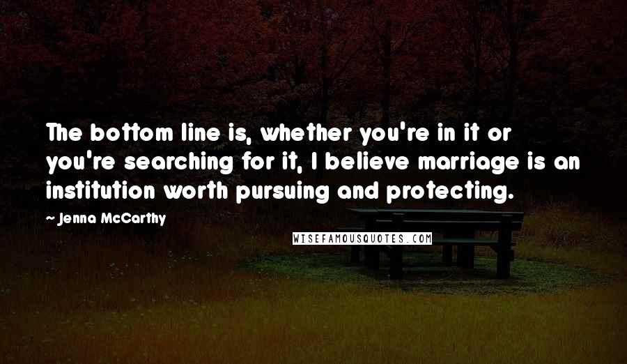 Jenna McCarthy Quotes: The bottom line is, whether you're in it or you're searching for it, I believe marriage is an institution worth pursuing and protecting.