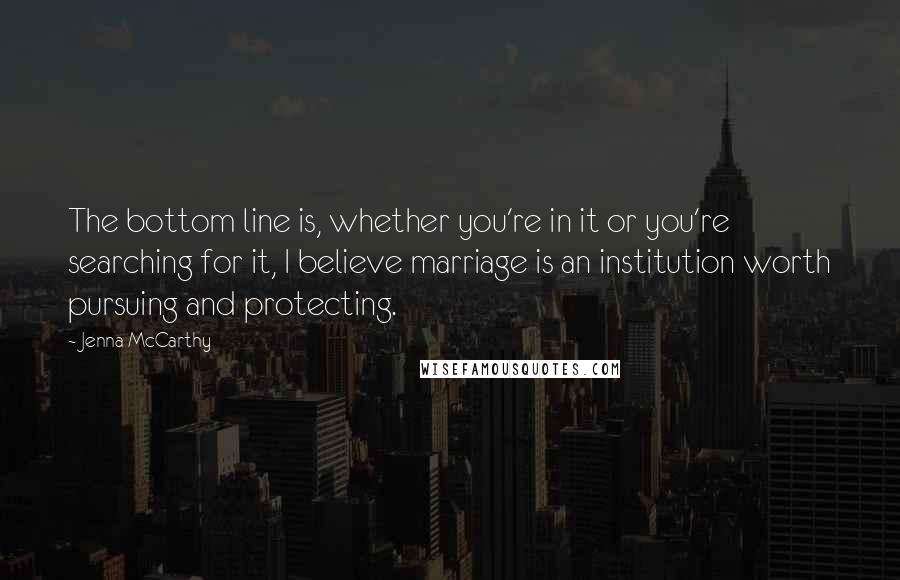 Jenna McCarthy Quotes: The bottom line is, whether you're in it or you're searching for it, I believe marriage is an institution worth pursuing and protecting.