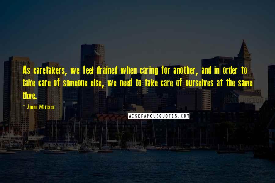 Jenna Morasca Quotes: As caretakers, we feel drained when caring for another, and in order to take care of someone else, we need to take care of ourselves at the same time.